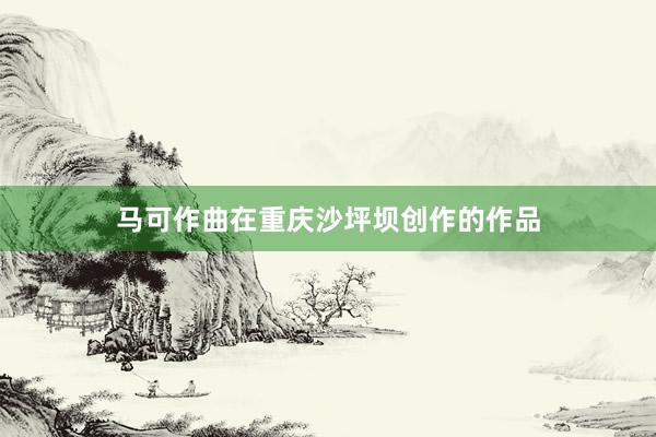 马可作曲在重庆沙坪坝创作的作品