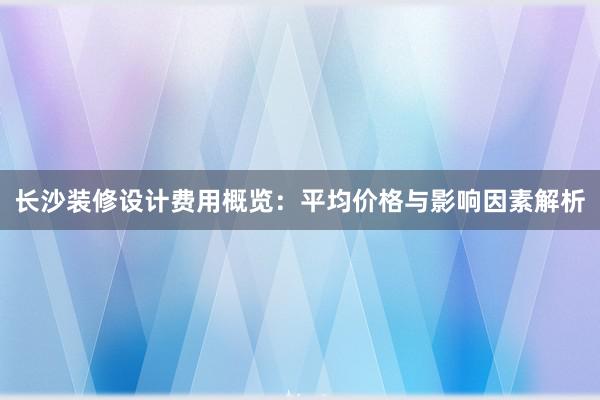 长沙装修设计费用概览：平均价格与影响因素解析