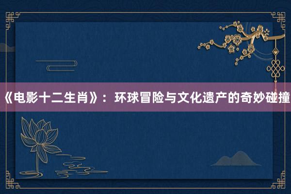 《电影十二生肖》：环球冒险与文化遗产的奇妙碰撞