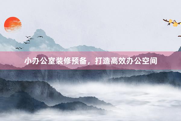 小办公室装修预备，打造高效办公空间